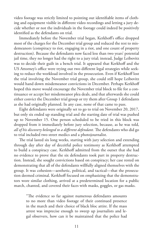 video footage was strictly limited to pointing out identifiable items of cloth- ing and equipment visible in different video recordings and letting a jury de- cide whether or not the individuals in the footage could indeed be positively. identified as the defendants on rial.  Immediately before the November trial began, Kerkhoff’s office dropped most of the charges for the December trial group and reduced the st to mis- demeanors (conspiracy to rior, engaging in a riot, and one count of property. destruction). Because the defendants now faced less than two years’ potential jail time, they no longer had the right to a jury trial; instead, Judge Leibovitz. was to decide their guilt in a bench trial. It appeared that Kerkhoff and the US Attorney’s office were trying out two different legal strategies while seek- ing to reduce the workload involved in the prosecution. Even if Kerkhoff lost the trial involving the November trial group, she could sill hope Leiboviz would hand down misdemeanor convictions in December. Perhaps Kerkhoff hoped this move would encourage the November trial block to file for a con- tinuance or accept her misdemeanor plea deals, and tha afterwards she could cither convict the December trial group or try them after Group 1 defendants as she had originally planned. In any case, none of that came to pass.  Eight defendants were originally set to go to trial on November 20, 2017, but only six ended up standing trial and the starting date of trial was pushed up 1o November 15. One person scheduled o be tried in this block was dropped from it immediately before jury selection, because, as he was told, allof his discovery belonged 10 a different defendant. The defendants who did go o trial included two street medics and a photojournalist  The trial lasted six long wecks, starting with jury selection and extending through day afier day of deceitful police testimony as Kerkhoff attempred t0 build a conspiracy case. Kerkhoff admitted from the outset that she had no evidence to prove that the six defendants took part in property destruc- tion. Instead, she sought convictions based on conspiracy; her case rested on demonstrating that all of the defendants willfully aligned themselves with the group. It was cohesion—aesthetic, political, and tactical—that the prosecu- tion deemed criminal. Kerkhoff focused on emphasizing that the demonstra- tors wore similar clothing, arrived at a predetermined location for a public march, chanted, and covered their faces with masks, goggles, or gas masks.  “The evidence so far against numerous defendants amounts t0 no more than video footage of their continued presence in the march and their choice of black bloc atie. If the mass arrest was imprecise enough to sweep up journalists and le- gal observers, how can it be mainained that the police had  11 